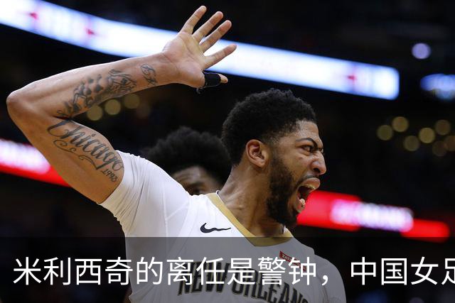 米利西奇的离任是警钟，中国女足需迅速找到合适的接班人